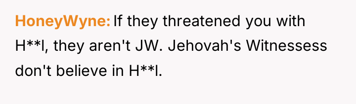 HoneyWyne If they threatened you with H**l, they aren't JW....