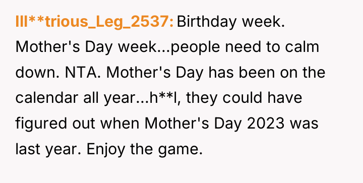 Ill**trious_Leg_2537 Birthday week. Mother's Day week...people need to calm down....