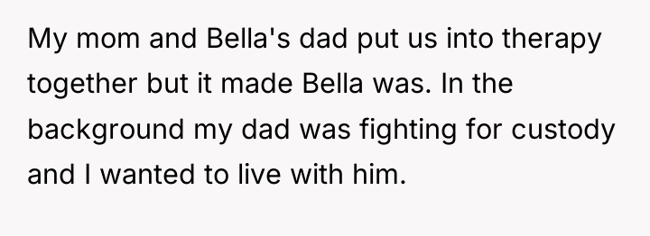My mom and Bella's dad put us into therapy together...