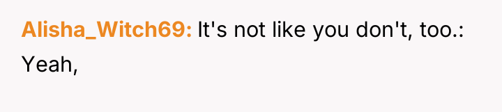 Alisha_Witch69 It's not like you don't, too.: Yeah,