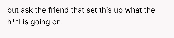 but ask the friend that set this up what the...