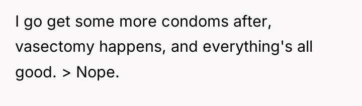 I go get some more condoms after, vasectomy happens, and...