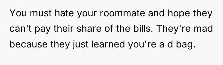 You must hate your roommate and hope they can't pay...