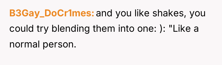 B3Gay_DoCr1mes and you like shakes, you could try blending them...