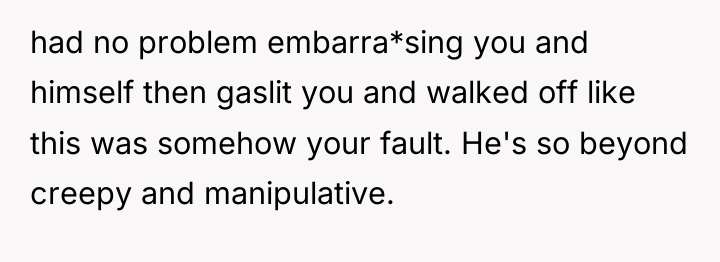 had no problem embarra*sing you and himself then gaslit you...