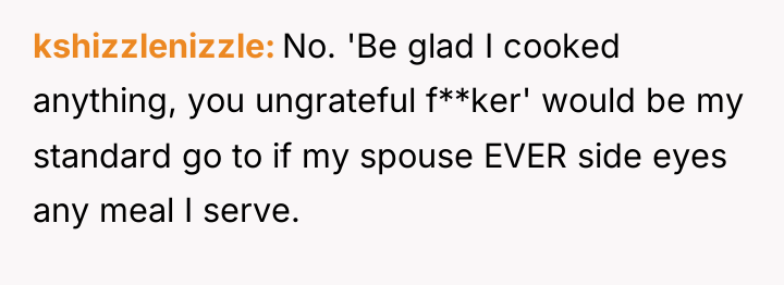kshizzlenizzle No. 'Be glad I cooked anything, you ungrateful f**ker'...