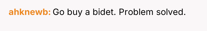 ahknewb Go buy a bidet. Problem solved.