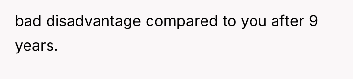 bad disadvantage compared to you after 9 years.