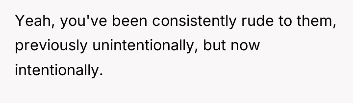 Yeah, you've been consistently rude to them, previously unintentionally, but...