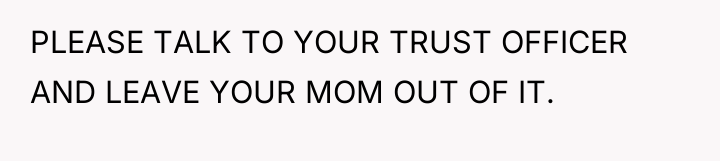 PLEASE TALK TO YOUR TRUST OFFICER AND LEAVE YOUR MOM...