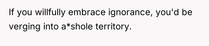 If you willfully embrace ignorance, you'd be verging into a*shole...