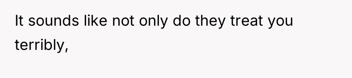 It sounds like not only do they treat you terribly,