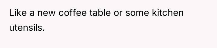 Like a new coffee table or some kitchen utensils.
