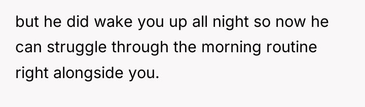 but he did wake you up all night so now...