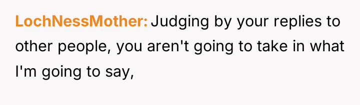LochNessMother Judging by your replies to other people, you aren't...