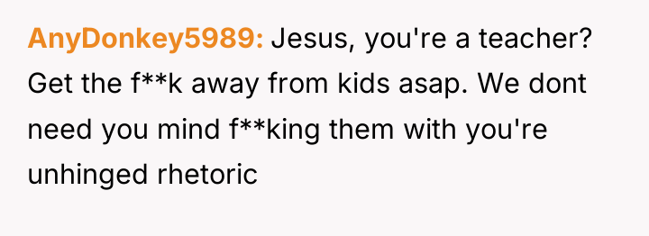 AnyDonkey5989 Jesus, you're a teacher? Get the f**k away from...