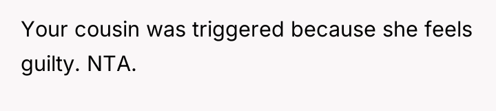 Your cousin was triggered because she feels guilty. NTA.
