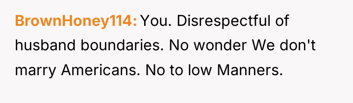 BrownHoney114 You. Disrespectful of husband boundaries. No wonder We don't...