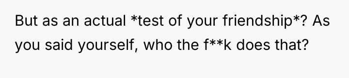 But as an actual *test of your friendship*? As you...