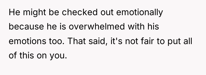 He might be checked out emotionally because he is overwhelmed...