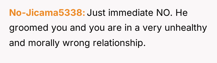 No-Jicama5338 Just immediate NO. He groomed you and you are...