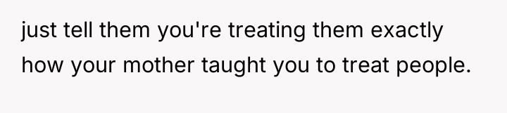 just tell them you're treating them exactly how your mother...