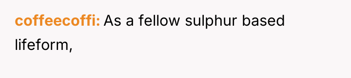 coffeecoffi As a fellow sulphur based lifeform,