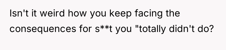 Isn't it weird how you keep facing the consequences for...