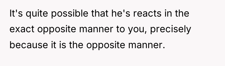 It's quite possible that he's reacts in the exact opposite...