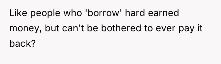 Like people who 'borrow' hard earned money, but can't be...