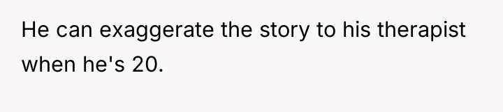 He can exaggerate the story to his therapist when he's...