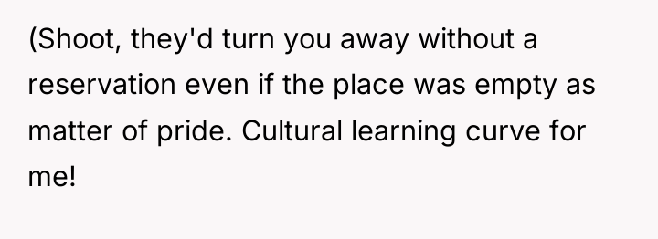 (Shoot, they'd turn you away without a reservation even if...