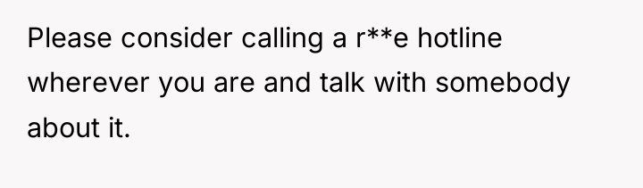 Please consider calling a r**e hotline wherever you are and...