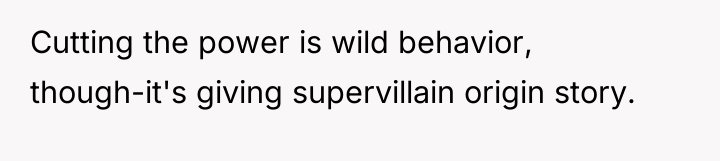 Cutting the power is wild behavior, though-it's giving supervillain origin...