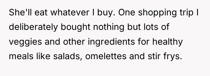 She'll eat whatever I buy. One shopping trip I deliberately...