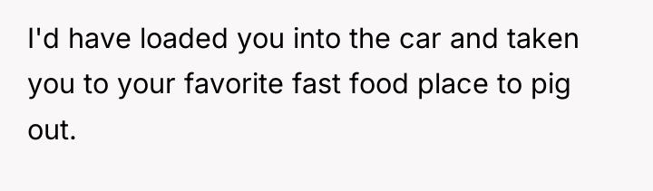 I'd have loaded you into the car and taken you...