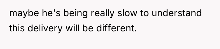 maybe he's being really slow to understand this delivery will...
