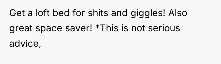 Get a loft bed for shits and giggles! Also great...