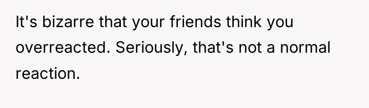 It's bizarre that your friends think you overreacted. Seriously, that's...