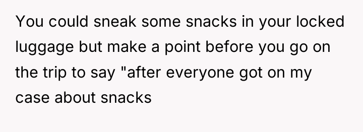 You could sneak some snacks in your locked luggage but...
