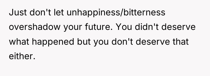 Just don't let unhappiness/bitterness overshadow your future. You didn't deserve...