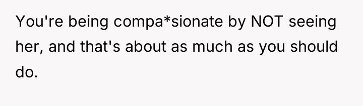 You're being compa*sionate by NOT seeing her, and that's about...