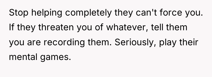 Stop helping completely they can't force you. If they threaten...