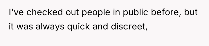 I've checked out people in public before, but it was...