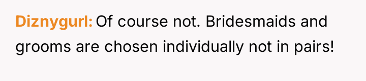 Diznygurl Of course not. Bridesmaids and grooms are chosen individually...