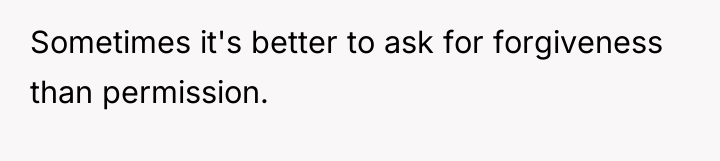 Sometimes it's better to ask for forgiveness than permission.