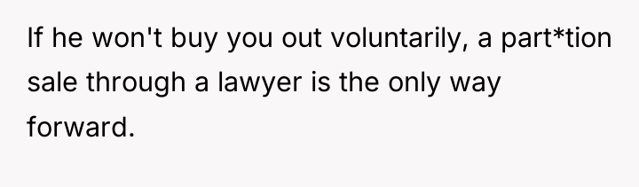 If he won't buy you out voluntarily, a part*tion sale...