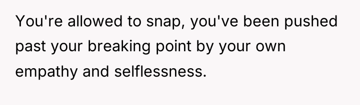 You're allowed to snap, you've been pushed past your breaking...