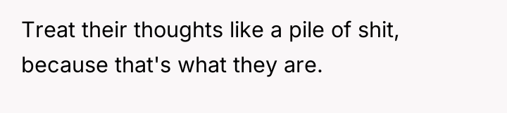 Treat their thoughts like a pile of shit, because that's...