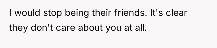 I would stop being their friends. It's clear they don't...